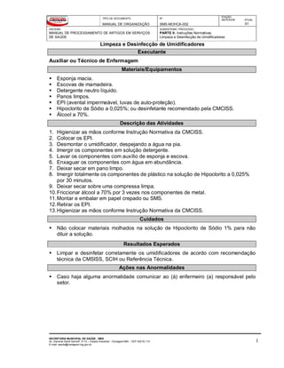 TIPO DE DOCUMENTO
MANUAL DE ORGANIZAÇÃO
Nº
SMS-MOHCA-002
EDIÇÃO
ANTERIOR ATUAL
01
SISTEMA
MANUAL DE PROCESSAMENTO DE ARTIGOS EM SERVIÇOS
DE SAÚDE
SUBSISTEMA / PROCESSO
PARTE II: Instruções Normativas
Limpeza e Desinfecção de Umidificadores
Limpeza e Desinfecção de Umidificadores
SECRETARIA MUNICIPAL DE SAÚDE - SMS
Av. General David Sarnoff, 3113 – Cidade Industrial - Contagem/MG - CEP 32210-110
E-mail: saude@contagem.mg.gov.br
1
Executante
Auxiliar ou Técnico de Enfermagem
Materiais/Equipamentos
 Esponja macia.
 Escovas de mamadeira.
 Detergente neutro líquido.
 Panos limpos.
 EPI (avental impermeável, luvas de auto-proteção).
 Hipoclorito de Sódio a 0,025%; ou desinfetante recomendado pela CMCISS.
 Álcool a 70%.
Descrição das Atividades
1. Higienizar as mãos conforme Instrução Normativa da CMCISS.
2. Colocar os EPI.
3. Desmontar o umidificador, despejando a água na pia.
4. Imergir os componentes em solução detergente.
5. Lavar os componentes com auxílio de esponja e escova.
6. Enxaguar os componentes com água em abundância.
7. Deixar secar em pano limpo.
8. Imergir totalmente os componentes de plástico na solução de Hipoclorito a 0,025%
por 30 minutos.
9. Deixar secar sobre uma compressa limpa.
10.Friccionar álcool a 70% por 3 vezes nos componentes de metal.
11.Montar e embalar em papel crepado ou SMS.
12.Retirar os EPI.
13.Higienizar as mãos conforme Instrução Normativa da CMCISS.
Cuidados
 Não colocar materiais molhados na solução de Hipoclorito de Sódio 1% para não
diluir a solução.
Resultados Esperados
 Limpar e desinfetar corretamente os umidificadores de acordo com recomendação
técnica da CMSISS, SCIH ou Referência Técnica.
Ações nas Anormalidades
 Caso haja alguma anormalidade comunicar ao (à) enfermeiro (a) responsável pelo
setor.
 
