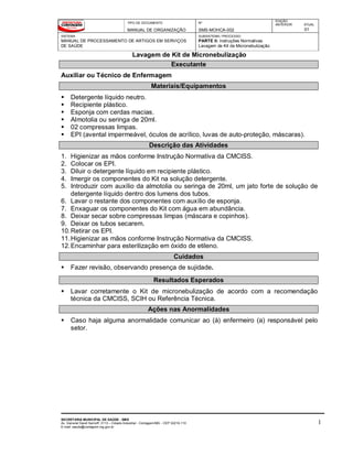 TIPO DE DOCUMENTO
MANUAL DE ORGANIZAÇÃO
Nº
SMS-MOHCA-002
EDIÇÃO
ANTERIOR ATUAL
01
SISTEMA
MANUAL DE PROCESSAMENTO DE ARTIGOS EM SERVIÇOS
DE SAÚDE
SUBSISTEMA / PROCESSO
PARTE II: Instruções Normativas
Lavagem de Kit de Micronebulização
Lavagem de Kit de Micronebulização
SECRETARIA MUNICIPAL DE SAÚDE - SMS
Av. General David Sarnoff, 3113 – Cidade Industrial - Contagem/MG - CEP 32210-110
E-mail: saude@contagem.mg.gov.br
1
Executante
Auxiliar ou Técnico de Enfermagem
Materiais/Equipamentos
 Detergente líquido neutro.
 Recipiente plástico.
 Esponja com cerdas macias.
 Almotolia ou seringa de 20ml.
 02 compressas limpas.
 EPI (avental impermeável, óculos de acrílico, luvas de auto-proteção, máscaras).
Descrição das Atividades
1. Higienizar as mãos conforme Instrução Normativa da CMCISS.
2. Colocar os EPI.
3. Diluir o detergente líquido em recipiente plástico.
4. Imergir os componentes do Kit na solução detergente.
5. Introduzir com auxílio da almotolia ou seringa de 20ml, um jato forte de solução de
detergente líquido dentro dos lumens dos tubos.
6. Lavar o restante dos componentes com auxílio de esponja.
7. Enxaguar os componentes do Kit com água em abundância.
8. Deixar secar sobre compressas limpas (máscara e copinhos).
9. Deixar os tubos secarem.
10.Retirar os EPI.
11.Higienizar as mãos conforme Instrução Normativa da CMCISS.
12.Encaminhar para esterilização em óxido de etileno.
Cuidados
 Fazer revisão, observando presença de sujidade.
Resultados Esperados
 Lavar corretamente o Kit de micronebulização de acordo com a recomendação
técnica da CMCISS, SCIH ou Referência Técnica.
Ações nas Anormalidades
 Caso haja alguma anormalidade comunicar ao (à) enfermeiro (a) responsável pelo
setor.
 