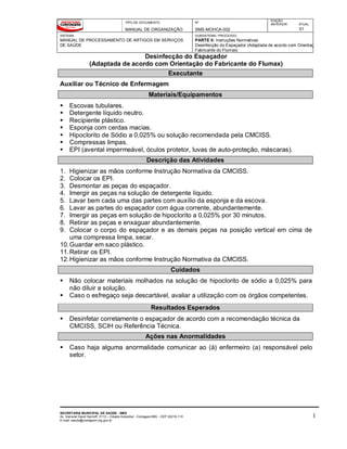TIPO DE DOCUMENTO
MANUAL DE ORGANIZAÇÃO
Nº
SMS-MOHCA-002
EDIÇÃO
ANTERIOR ATUAL
01
SISTEMA
MANUAL DE PROCESSAMENTO DE ARTIGOS EM SERVIÇOS
DE SAÚDE
SUBSISTEMA / PROCESSO
PARTE II: Instruções Normativas
Desinfecção do Espaçador (Adaptada de acordo com Orientação
Fabricante do Flumax)
Desinfecção do Espaçador
(Adaptada de acordo com Orientação do Fabricante do Flumax)
SECRETARIA MUNICIPAL DE SAÚDE - SMS
Av. General David Sarnoff, 3113 – Cidade Industrial - Contagem/MG - CEP 32210-110
E-mail: saude@contagem.mg.gov.br
1
Executante
Auxiliar ou Técnico de Enfermagem
Materiais/Equipamentos
 Escovas tubulares.
 Detergente líquido neutro.
 Recipiente plástico.
 Esponja com cerdas macias.
 Hipoclorito de Sódio a 0,025% ou solução recomendada pela CMCISS.
 Compressas limpas.
 EPI (avental impermeável, óculos protetor, luvas de auto-proteção, máscaras).
Descrição das Atividades
1. Higienizar as mãos conforme Instrução Normativa da CMCISS.
2. Colocar os EPI.
3. Desmontar as peças do espaçador.
4. Imergir as peças na solução de detergente líquido.
5. Lavar bem cada uma das partes com auxílio da esponja e da escova.
6. Lavar as partes do espaçador com água corrente, abundantemente.
7. Imergir as peças em solução de hipoclorito a 0,025% por 30 minutos.
8. Retirar as peças e enxaguar abundantemente.
9. Colocar o corpo do espaçador e as demais peças na posição vertical em cima de
uma compressa limpa, secar.
10.Guardar em saco plástico.
11.Retirar os EPI.
12.Higienizar as mãos conforme Instrução Normativa da CMCISS.
Cuidados
 Não colocar materiais molhados na solução de hipoclorito de sódio a 0,025% para
não diluir a solução.
 Caso o esfregaço seja descartável, avaliar a utilização com os órgãos competentes.
Resultados Esperados
 Desinfetar corretamente o espaçador de acordo com a recomendação técnica da
CMCISS, SCIH ou Referência Técnica.
Ações nas Anormalidades
 Caso haja alguma anormalidade comunicar ao (à) enfermeiro (a) responsável pelo
setor.
 