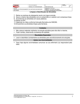 TIPO DE DOCUMENTO
MANUAL DE ORGANIZAÇÃO
Nº
SMS-MOHCA-002
EDIÇÃO
ANTERIOR ATUAL
01
SISTEMA
MANUAL DE PROCESSAMENTO DE ARTIGOS EM SERVIÇOS
DE SAÚDE
SUBSISTEMA / PROCESSO
PARTE II: Instruções Normativas
Limpeza e Desinfecção de Almotolias
Limpeza e Desinfecção de Almotolias
SECRETARIA MUNICIPAL DE SAÚDE - SMS
Av. General David Sarnoff, 3113 – Cidade Industrial - Contagem/MG - CEP 32210-110
E-mail: saude@contagem.mg.gov.br
2
7. Retirar os resíduos de detergente neutro com água corrente.
8. Secar o interior das almotolias com ar comprimido e o exterior com compressa limpa.
9. Acondicionar as almotolias em sacos plásticos.
10.Retirar os EPI.
11.Higienizar as mãos conforme Instrução Normativa da CMCISS.
12.Encaminhar as almotolias limpas para farmácia.
Cuidados
 Não colocar materiais molhados na solução alcoólica para não diluir a mesma.
 Fazer revisão, observando a presença de sujidade.
Resultados Esperados
 Lavar e desinfetar corretamente as almotolias para acondicionamento de soluções.
Ações nas Anormalidades
 Caso haja alguma anormalidade comunicar ao (à) enfermeiro (a) responsável pelo
setor.
 