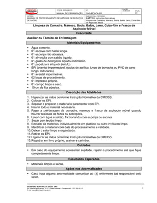 TIPO DE DOCUMENTO
MANUAL DE ORGANIZAÇÃO
Nº
SMS-MOHCA-002
EDIÇÃO
ANTERIOR ATUAL
01
SISTEMA
MANUAL DE PROCESSAMENTO DE ARTIGOS EM SERVIÇOS
DE SAÚDE
SUBSISTEMA / PROCESSO
PARTE II: Instruções Normativas
Limpeza de Comadre, Marreco, Bacia, Balde, Jarro, Cuba-Rim e
de Aspirador Móvel
Limpeza de Comadre, Marreco, Bacia, Balde, Jarro, Cuba-Rim e Frasco de
Aspirador Móvel
SECRETARIA MUNICIPAL DE SAÚDE - SMS
Av. General David Sarnoff, 3113 – Cidade Industrial - Contagem/MG - CEP 32210-110
E-mail: saude@contagem.mg.gov.br
1
Executante
Auxiliar ou Técnico de Enfermagem
Materiais/Equipamentos
 Água corrente.
 01 escova com haste longa.
 01 esponja não abrasiva.
 01 almotolia com sabão líquido.
 01 galão de detergente líquido enzimático.
 01 papel para etiqueta (rótulo).
 EPI (avental impermeável, óculos de acrílico, luvas de borracha ou PVC de cano
longo, máscaras).
 01 avental impermeável.
 02 luvas de procedimento.
 01 impresso próprio.
 01 campo limpo e seco.
 10 cm de fita adesiva.
Descrição das Atividades
1. Higienizar as mãos conforme Instrução Normativa da CMCISS.
2. Colocar os EPI.
3. Separar e preparar o material e paramentar com EPI.
4. Reunir todo o material necessário.
5. Fazer a pré-lavagem da comadre, marreco e frasco de aspirador móvel quando
houver resíduos de fezes ou secreções.
6. Lavar com água e sabão, friccionando com esponja ou escova.
7. Secar com tecido limpo.
8. Embalar os materiais, individualmente em plástico ou outro invólucro limpo.
9. Identificar o material com data do processamento e validade.
10.Deixar o setor limpo e organizado.
11.Retirar os EPI.
12.Higienizar as mãos conforme Instrução Normativa da CMCISS.
13.Registrar em livro próprio, assinar e carimbar.
Cuidados
 Em caso do equipamento apresentar sujidade, repetir o procedimento até que fique
completamente limpo.
Resultados Esperados
 Materiais limpos e secos.
Ações nas Anormalidades
 Caso haja alguma anormalidade comunicar ao (à) enfermeiro (a) responsável pelo
setor.
 