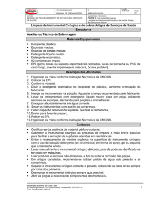 TIPO DE DOCUMENTO
MANUAL DE ORGANIZAÇÃO
Nº
SMS-MOHCA-002
EDIÇÃO
ANTERIOR ATUAL
01
SISTEMA
MANUAL DE PROCESSAMENTO DE ARTIGOS EM SERVIÇOS
DE SAÚDE
SUBSISTEMA / PROCESSO
PARTE II: Instruções Normativas
Limpeza de Instrumental Cirúrgico e de outros Artigos
de Serviços de Saúde
Limpeza de Instrumental Cirúrgico e de outros Artigos de Serviços de Saúde
SECRETARIA MUNICIPAL DE SAÚDE - SMS
Av. General David Sarnoff, 3113 – Cidade Industrial - Contagem/MG - CEP 32210-110
E-mail: saude@contagem.mg.gov.br
1
Executante
Auxiliar ou Técnico de Enfermagem
Materiais/Equipamentos
 Recipiente plástico.
 Esponjas macias.
 Escovas de cerdas macias.
 Detergente líquido neutro.
 Detergente enzimático.
 02 compressas limpas.
 EPI (gorro, botas ou sapatos impermeáveis fechados, luvas de borracha ou PVC de
cano longo, avental impermeável, máscara, óculos protetor).
Descrição das Atividades
1. Higienizar as mãos conforme Instrução Normativa da CMCISS.
2. Colocar os EPI.
3. Conferir o material.
4. Diluir o detergente enzimático no recipiente de plástico, conforme orientação do
fabricante.
5. Imergir os instrumentais na solução. Aguardar o tempo recomendado pelo fabricante.
6. Lavar os instrumentais com detergente líquido neutro peça por peça, utilizando
escovas ou esponjas, atentando para junções e cremalheiras.
7. Enxaguar abundantemente em água corrente.
8. Secar os instrumentais com auxílio da compressa.
9. Fazer inspeção observando sujidade, quebras e rachaduras.
10.Enviar para área de preparo.
11.Retirar os EPI.
12.Higienizar as mãos conforme Instrução Normativa da CMCISS.
Cuidados
 Certificar-se da ausência de material pérfuro-cortante.
 Submeter o instrumental cirúrgico ao processo de limpeza o mais breve possível
para facilitar a remoção de sujidades aderidas em reentrâncias.
 Evitar o ressecamento da matéria orgânica na superfície do instrumental cirúrgico
com o uso de solução detergente (ex: enzimática) em forma de spray, gel ou espuma
que o mantenha úmido.
 Lavar manualmente o instrumental cirúrgico delicado, pois ele pode ser danificado se
for posto em máquinas.
 Usar produtos e escovas não-abrasivas, a fim de evitar a corrosão das peças.
 Em artigos canulados, recomenda-se utilizar pistola de água sob pressão e ar
comprimido.
 Separar o instrumental cirúrgico cortante e pesado, colocando os itens leves sempre
por cima dos primeiros.
 Desmontar o instrumental cirúrgico sempre que possível.
 Abrir as pinças e desconectar componentes desmontáveis.
 