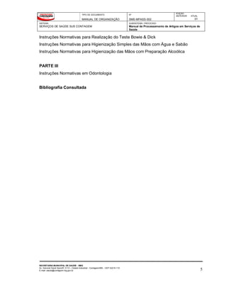 TIPO DE DOCUMENTO
MANUAL DE ORGANIZAÇÃO
Nº
SMS-MPASS-002
EDIÇÃO
ANTERIOR ATUAL
01
SISTEMA
SERVIÇOS DE SAÚDE SUS CONTAGEM
SUBSISTEMA / PROCESSO
Manual de Processamento de Artigos em Serviços de
Saúde
SECRETARIA MUNICIPAL DE SAÚDE - SMS
Av. General David Sarnoff, 3113 – Cidade Industrial - Contagem/MG - CEP 32210-110
E-mail: saude@contagem.mg.gov.br 5
Instruções Normativas para Realização do Teste Bowie & Dick
Instruções Normativas para Higienização Simples das Mãos com Água e Sabão
Instruções Normativas para Higienização das Mãos com Preparação Alcoólica
PARTE III
Instruções Normativas em Odontologia
Bibliografia Consultada
 