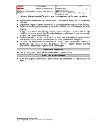 TIPO DE DOCUMENTO
MANUAL DE ORGANIZAÇÃO
Nº
SMS-MOHCA-002
EDIÇÃO
ANTERIOR ATUAL
01
SISTEMA
MANUAL DE PROCESSAMENTO DE ARTIGOS EM SERVIÇOS
DE SAÚDE
SUBSISTEMA / PROCESSO
PARTE II: Instruções Normativas
Limpeza de Instrumental Cirúrgico e de outros Artigos
de Serviços de Saúde
Limpeza de Instrumental Cirúrgico e de outros Artigos de Serviços de Saúde
SECRETARIA MUNICIPAL DE SAÚDE - SMS
Av. General David Sarnoff, 3113 – Cidade Industrial - Contagem/MG - CEP 32210-110
E-mail: saude@contagem.mg.gov.br
2
 Material pontiagudo deve ser aberto, limpo com cuidado, enxaguado e novamente
fechado.
 Separar as pinças de pontas traumáticas e lavar separadamente para evitar traumas.
 O uso do detergente enzimático é indicado somente para instrumentos de difícil
limpeza.
 Utilizar, na lavadora ultra-sônica, apenas instrumentais com o mesmo tipo de liga
metálica, pois pode ocorrer transferência de íons e produção de pontos de corrosão
e quebra, se houver ligas diferentes.
 Realizar secagem rigorosa, em área limpa, com bancada previamente desinfetada
com álcool a 70% e forrada com tecido de cor clara, para facilitar a inspeção.
 Lubrificar as articulações do instrumental cirúrgico com lubrificantes minerais e
permeáveis ao vapor, já que os produtos oleosos podem abrigar esporos
bacterianos, mesmo após o processo de esterilização.
Resultados Esperados
 Deixar o artigo limpo para posterior desinfecção ou esterilização.
Ações nas Anormalidades
 Caso haja alguma anormalidade comunicar ao (à) enfermeiro (a) responsável pelo
setor.
 