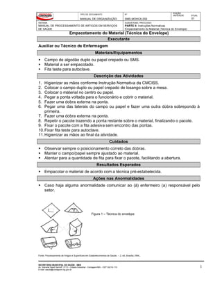 TIPO DE DOCUMENTO
MANUAL DE ORGANIZAÇÃO
Nº
SMS-MOHCA-002
EDIÇÃO
ANTERIOR ATUAL
01
SISTEMA
MANUAL DE PROCESSAMENTO DE ARTIGOS EM SERVIÇOS
DE SAÚDE
SUBSISTEMA / PROCESSO
PARTE II: Instruções Normativas
Empacotamento do Material (Técnica do Envelope)
Empacotamento do Material (Técnica do Envelope)
SECRETARIA MUNICIPAL DE SAÚDE - SMS
Av. General David Sarnoff, 3113 – Cidade Industrial - Contagem/MG - CEP 32210-110
E-mail: saude@contagem.mg.gov.br
1
Executante
Auxiliar ou Técnico de Enfermagem
Materiais/Equipamentos
 Campo de algodão duplo ou papel crepado ou SMS.
 Material a ser empacotado.
 Fita teste para autoclave.
Descrição das Atividades
1. Higienizar as mãos conforme Instrução Normativa da CMCISS.
2. Colocar o campo duplo ou papel crepado de losango sobre a mesa.
3. Colocar o material no centro ou papel.
4. Pegar a ponta voltada para o funcionário e cobrir o material.
5. Fazer uma dobra externa na ponta.
6. Pegar uma das laterais do campo ou papel e fazer uma outra dobra sobrepondo à
primeira.
7. Fazer uma dobra externa na ponta.
8. Repetir o pacote trazendo a ponta restante sobre o material, finalizando o pacote.
9. Fixar o pacote com a fita adesiva sem encontro das pontas.
10.Fixar fita teste para autoclave.
11.Higienizar as mãos ao final da atividade.
Cuidados
 Observar sempre o posicionamento correto das dobras.
 Manter o campo/papel sempre ajustado ao material.
 Atentar para a quantidade de fita para fixar o pacote, facilitando a abertura.
Resultados Esperados
 Empacotar o material de acordo com a técnica pré-estabelecida.
Ações nas Anormalidades
 Caso haja alguma anormalidade comunicar ao (à) enfermeiro (a) responsável pelo
setor.
Fonte: Processamento de Artigos e Superfícies em Estabelecimentos de Saúde. -- 2. ed. Brasília,1994.
Figura 1 – Técnica do envelope
 