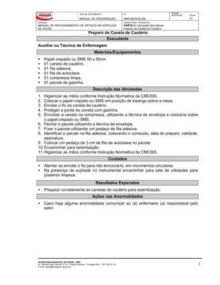 TIPO DE DOCUMENTO
MANUAL DE ORGANIZAÇÃO
Nº
SMS-MOHCA-002
EDIÇÃO
ANTERIOR ATUAL
01
SISTEMA
MANUAL DE PROCESSAMENTO DE ARTIGOS EM SERVIÇOS
DE SAÚDE
SUBSISTEMA / PROCESSO
PARTE II: Instruções Normativas
Preparo de Caneta de Cautério
Preparo de Caneta de Cautério
SECRETARIA MUNICIPAL DE SAÚDE - SMS
Av. General David Sarnoff, 3113 – Cidade Industrial - Contagem/MG - CEP 32210-110
E-mail: saude@contagem.mg.gov.br
1
Executante
Auxiliar ou Técnico de Enfermagem
Materiais/Equipamentos
 Papel crepado ou SMS 50 x 50cm.
 01 caneta de cautério.
 01 fita adesiva.
 01 fita de autoclave.
 01 compressa limpa.
 01 pacote de gazinha.
Descrição das Atividades
1. Higienizar as mãos conforme Instrução Normativa da CMCISS.
2. Colocar o papel crepado ou SMS em posição de losango sobre a mesa.
3. Enrolar o fio da caneta de cautério.
4. Proteger a ponta da caneta com gazinha.
5. Envolver a caneta na compressa, utilizando a técnica de envelope e colocá-la sobre
o papel crepado ou SMS.
6. Fechar o pacote utilizando a técnica de envelope.
7. Fixar o pacote utilizando um pedaço de fita adesiva.
8. Identificar o pacote na fita adesiva, colocando o conteúdo, data do preparo, validade,
assinatura.
9. Colocar um pedaço de 3 cm de fita de autoclave no pacote.
10.Encaminhar para esterilização.
11.Higienizar as mãos conforme Instrução Normativa da CMCISS.
Cuidados
 Atentar ao enrolar o fio para não tencioná-lo, em movimentos circulares.
 Na presença de sujidade no instrumental encaminhar para sala de utilidades para
posterior limpeza.
Resultados Esperados
 Preparar corretamente as canetas de cautério para esterilização.
Ações nas Anormalidades
 Caso haja alguma anormalidade comunicar ao (à) enfermeiro (a) responsável pelo
setor.
 