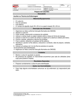 TIPO DE DOCUMENTO
MANUAL DE ORGANIZAÇÃO
Nº
SMS-MOHCA-002
EDIÇÃO
ANTERIOR ATUAL
01
SISTEMA
MANUAL DE PROCESSAMENTO DE ARTIGOS EM SERVIÇOS
DE SAÚDE
SUBSISTEMA / PROCESSO
PARTE II: Instruções Normativas
Preparo de Cuba-Rim
Preparo de Cuba-Rim
SECRETARIA MUNICIPAL DE SAÚDE - SMS
Av. General David Sarnoff, 3113 – Cidade Industrial - Contagem/MG - CEP 32210-110
E-mail: saude@contagem.mg.gov.br
1
Executante
Auxiliar ou Técnico de Enfermagem
Materiais/Equipamentos
 01 cuba-rim.
 Fita de autoclave.
 Fita adesiva.
 01 campo de algodão duplo 50 x 50 cm ou papel crepado 50 x 50 cm.
Descrição das Atividades
1. Higienizar as mãos conforme Instrução Normativa da CMCISS.
2. Separar a cuba-rim.
3. Fazer revisão, observando a presença de sujidade.
4. Colocar o campo duplo ou papel crepado sobre a mesa em forma de losango.
5. Colocar a cuba-rim no centro do campo ou papel com a abertura voltada para baixo.
6. Fechar o pacote, utilizando a técnica do envelope.
7. Fixar o pacote, utilizando um pedaço de fita adesiva.
8. Identificar o pacote na fita adesiva, colocando o conteúdo, data do preparo, validade,
assinatura.
9. Colocar um pedaço de 3 cm de fita de autoclave no pacote.
10.Encaminhar para esterilização.
11.Higienizar as mãos conforme Instrução Normativa da CMCISS.
Cuidados
 Manter a cuba-rim ajustada no pacote.
 Na presença de sujidade no instrumental encaminhar para sala de utilidades (área
suja) para posterior limpeza.
Resultados Esperados
 Preparar corretamente a cuba-rim para esterilização.
Ações nas Anormalidades
 Caso haja alguma anormalidade comunicar ao (à) enfermeiro (a) responsável pelo
setor.
 