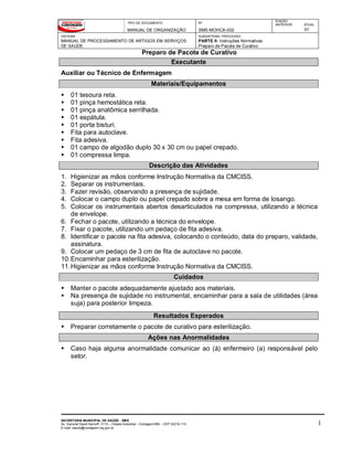 TIPO DE DOCUMENTO
MANUAL DE ORGANIZAÇÃO
Nº
SMS-MOHCA-002
EDIÇÃO
ANTERIOR ATUAL
01
SISTEMA
MANUAL DE PROCESSAMENTO DE ARTIGOS EM SERVIÇOS
DE SAÚDE
SUBSISTEMA / PROCESSO
PARTE II: Instruções Normativas
Preparo de Pacote de Curativo
Preparo de Pacote de Curativo
SECRETARIA MUNICIPAL DE SAÚDE - SMS
Av. General David Sarnoff, 3113 – Cidade Industrial - Contagem/MG - CEP 32210-110
E-mail: saude@contagem.mg.gov.br
1
Executante
Auxiliar ou Técnico de Enfermagem
Materiais/Equipamentos
 01 tesoura reta.
 01 pinça hemostática reta.
 01 pinça anatômica serrilhada.
 01 espátula.
 01 porta bisturi.
 Fita para autoclave.
 Fita adesiva.
 01 campo de algodão duplo 30 x 30 cm ou papel crepado.
 01 compressa limpa.
Descrição das Atividades
1. Higienizar as mãos conforme Instrução Normativa da CMCISS.
2. Separar os instrumentais.
3. Fazer revisão, observando a presença de sujidade.
4. Colocar o campo duplo ou papel crepado sobre a mesa em forma de losango.
5. Colocar os instrumentais abertos desarticulados na compressa, utilizando a técnica
de envelope.
6. Fechar o pacote, utilizando a técnica do envelope.
7. Fixar o pacote, utilizando um pedaço de fita adesiva.
8. Identificar o pacote na fita adesiva, colocando o conteúdo, data do preparo, validade,
assinatura.
9. Colocar um pedaço de 3 cm de fita de autoclave no pacote.
10.Encaminhar para esterilização.
11.Higienizar as mãos conforme Instrução Normativa da CMCISS.
Cuidados
 Manter o pacote adequadamente ajustado aos materiais.
 Na presença de sujidade no instrumental, encaminhar para a sala de utilidades (área
suja) para posterior limpeza.
Resultados Esperados
 Preparar corretamente o pacote de curativo para esterilização.
Ações nas Anormalidades
 Caso haja alguma anormalidade comunicar ao (à) enfermeiro (a) responsável pelo
setor.
 