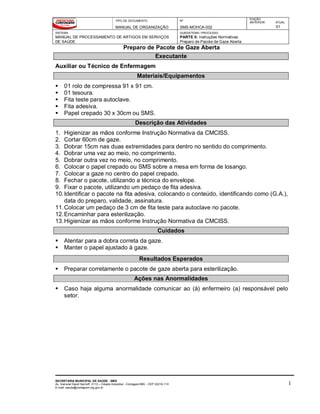TIPO DE DOCUMENTO
MANUAL DE ORGANIZAÇÃO
Nº
SMS-MOHCA-002
EDIÇÃO
ANTERIOR ATUAL
01
SISTEMA
MANUAL DE PROCESSAMENTO DE ARTIGOS EM SERVIÇOS
DE SAÚDE
SUBSISTEMA / PROCESSO
PARTE II: Instruções Normativas
Preparo de Pacote de Gaze Aberta
Preparo de Pacote de Gaze Aberta
SECRETARIA MUNICIPAL DE SAÚDE - SMS
Av. General David Sarnoff, 3113 – Cidade Industrial - Contagem/MG - CEP 32210-110
E-mail: saude@contagem.mg.gov.br
1
Executante
Auxiliar ou Técnico de Enfermagem
Materiais/Equipamentos
 01 rolo de compressa 91 x 91 cm.
 01 tesoura.
 Fita teste para autoclave.
 Fita adesiva.
 Papel crepado 30 x 30cm ou SMS.
Descrição das Atividades
1. Higienizar as mãos conforme Instrução Normativa da CMCISS.
2. Cortar 60cm de gaze.
3. Dobrar 15cm nas duas extremidades para dentro no sentido do comprimento.
4. Dobrar uma vez ao meio, no comprimento.
5. Dobrar outra vez no meio, no comprimento.
6. Colocar o papel crepado ou SMS sobre a mesa em forma de losango.
7. Colocar a gaze no centro do papel crepado.
8. Fechar o pacote, utilizando a técnica do envelope.
9. Fixar o pacote, utilizando um pedaço de fita adesiva.
10.Identificar o pacote na fita adesiva, colocando o conteúdo, identificando como (G.A.),
data do preparo, validade, assinatura.
11.Colocar um pedaço de 3 cm de fita teste para autoclave no pacote.
12.Encaminhar para esterilização.
13.Higienizar as mãos conforme Instrução Normativa da CMCISS.
Cuidados
 Atentar para a dobra correta da gaze.
 Manter o papel ajustado à gaze.
Resultados Esperados
 Preparar corretamente o pacote de gaze aberta para esterilização.
Ações nas Anormalidades
 Caso haja alguma anormalidade comunicar ao (à) enfermeiro (a) responsável pelo
setor.
 