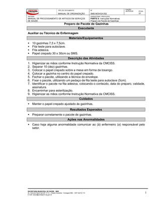 TIPO DE DOCUMENTO
MANUAL DE ORGANIZAÇÃO
Nº
SMS-MOHCA-002
EDIÇÃO
ANTERIOR ATUAL
01
SISTEMA
MANUAL DE PROCESSAMENTO DE ARTIGOS EM SERVIÇOS
DE SAÚDE
SUBSISTEMA / PROCESSO
PARTE II: Instruções Normativas
Preparo de Pacote de Gazinhas
Preparo de Pacote de Gazinhas
SECRETARIA MUNICIPAL DE SAÚDE - SMS
Av. General David Sarnoff, 3113 – Cidade Industrial - Contagem/MG - CEP 32210-110
E-mail: saude@contagem.mg.gov.br
1
Executante
Auxiliar ou Técnico de Enfermagem
Materiais/Equipamentos
 10 gazinhas 7,5 x 7,5cm.
 Fita teste para autoclave.
 Fita adesiva.
 Papel crepado 30 x 30cm ou SMS.
Descrição das Atividades
1. Higienizar as mãos conforme Instrução Normativa da CMCISS.
2. Separar 10 (dez) gazinhas.
3. Colocar o papel crepado sobre a mesa em forma de losango.
4. Colocar a gazinha no centro do papel crepado.
5. Fechar o pacote, utilizando a técnica do envelope.
6. Fixar o pacote, utilizando um pedaço de fita teste para autoclave (5cm).
7. Identificar o pacote na fita adesiva, colocando o conteúdo, data do preparo, validade,
assinatura.
8. Encaminhar para esterilização.
9. Higienizar as mãos conforme Instrução Normativa da CMCISS.
Cuidados
 Manter o papel crepado ajustado às gazinhas.
Resultados Esperados
 Preparar corretamente o pacote de gazinhas.
Ações nas Anormalidades
 Caso haja alguma anormalidade comunicar ao (à) enfermeiro (a) responsável pelo
setor.
 