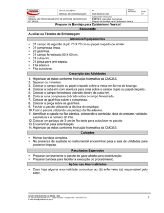 TIPO DE DOCUMENTO
MANUAL DE ORGANIZAÇÃO
Nº
SMS-MOHCA-002
EDIÇÃO
ANTERIOR ATUAL
01
SISTEMA
MANUAL DE PROCESSAMENTO DE ARTIGOS EM SERVIÇOS
DE SAÚDE
SUBSISTEMA / PROCESSO
PARTE II: Instruções Normativas
Preparo de Bandeja para Cateterismo Vesical
Preparo de Bandeja para Cateterismo Vesical
SECRETARIA MUNICIPAL DE SAÚDE - SMS
Av. General David Sarnoff, 3113 – Cidade Industrial - Contagem/MG - CEP 32210-110
E-mail: saude@contagem.mg.gov.br
1
Executante
Auxiliar ou Técnico de Enfermagem
Materiais/Equipamentos
 01 campo de algodão duplo 70 X 70 cm ou papel crepado ou similar.
 01 compressa limpa.
 20 gazinhas.
 01 campo fenestrado 50 X 50 cm.
 01 cuba-rim.
 01 pinça para anti-sepsia.
 Fita adesiva.
 Fita autoclave.
Descrição das Atividades
1. Higienizar as mãos conforme Instrução Normativa da CMCISS.
2. Separar os materiais.
3. Colocar o campo duplo ou papel crepado sobre a mesa em forma de losango.
4. Colocar a cuba-rim com abertura para cima sobre o campo duplo ou papel crepado.
5. Colocar o campo fenestrado dobrado dentro da cuba-rim.
6. Colocar uma compressa dobrada sobre o campo fenestrado.
7. Colocar as gazinhas sobre a compressa.
8. Colocar a pinça sobre as gazinhas.
9. Fechar o pacote utilizando a técnica do envelope.
10.Fixar o pacote utilizando um pedaço da fita adesiva.
11.Identificar o pacote na fita adesiva, colocando o conteúdo, data do preparo, validade,
assinatura e o número do lote.
12.Colocar um pedaço de 3 cm de fita teste para autoclave no pacote.
13.Encaminhar para esterilização.
14.Higienizar as mãos conforme Instrução Normativa da CMCISS.
Cuidados
 Montar bandeja completa.
 Na presença de sujidade no instrumental encaminhar para a sala de utilidades para
posterior limpeza.
Resultados Esperados
 Preparar corretamente o pacote de gaze aberta para esterilização.
 Preparar bandeja para facilitar a execução do procedimento.
Ações nas Anormalidades
 Caso haja alguma anormalidade comunicar ao (à) enfermeiro (a) responsável pelo
setor.
 