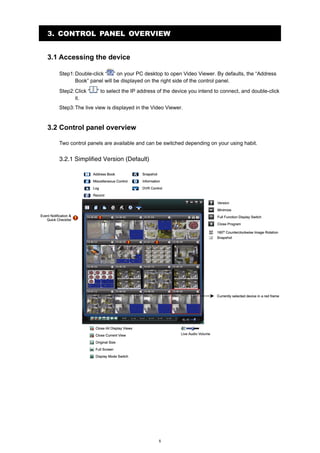 3. CONTROL PANEL OVERVIEW
3.1 Accessing the device
Step1: Double-click “ ” on your PC desktop to open Video Viewer. By defaults, the “Address
Book” panel will be displayed on the right side of the control panel.
Step2: Click “
it.

” to select the IP address of the device you intend to connect, and double-click

Step3: The live view is displayed in the Video Viewer.

3.2 Control panel overview
Two control panels are available and can be switched depending on your using habit.

3.2.1 Simplified Version (Default)

8

 