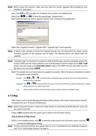 Note: Before using this function, make sure you have the correct upgrade files provided by your
installer or distributor.
Step1: Click “
Step2: Click “

” or “

”, and select the IP address of your device in the address book.

” or “

” to show the upgrade page, “Update Server”.

Step3: Select the items you want to upgrade, and click “Add” to browse to the upgrade files.

Step4: Click “Upgrade Firmware” / “Upgrade OSD / “Upgrade Logo” to start upgrading.
Note: It takes a few minutes to finish the upgrade process. Do not disconnect the power during
firmware upgrade, or the upgrade may be failed. The selected device will reboot after the
upgrade.
Note: “Upgrade Logo” is a function to change the DVR welcome logo, and the acceptable graphic file
format is BMP. Use the image software (such as Photoshop) to set the image size to 320 * 240
pixels, save the image as an 8-bit (64-color) image in the "BMP" format, and make sure the
file size is not more than 128KB.
Step5: The selected device will reboot when the upgrade is successful. Wait till the device is rebooted and check if
the upgrade is really successful:
Firmware:

Click

or

to enter the system configuration page, and select “General” to check whether the

firmware version is upgraded.
Language: Click

or

to open the DVR control panel, and enter the DVR menu to select the language. For details,

please refer to the user manual of your DVR.
Logo:

When the DVR is rebooted, check if the welcome logo is replaced during the initialization stage.

4.7 E-Map
Video Viewer is also a Central Management System (CMS) software, which allows network device control &
management for up to 16 devices simultaneously.
Note: Before using this function, make sure Video Viewer is connected to all the devices (up to 16)
you want to monitor.
E-Map is ONLY available when the control panel is switch to the full function version.

How to Add an E-Map Group
STEP1: In the simplified version, click “

” to switch the control panel to the full function version, and click “

to enter the E-Map page as follows.
Note: To know where the buttons are, please refer to “3.2.1 Simplified Version (Default) at page 8,
and “3.2.2 Full Function Version” at page 9.
14

”

 