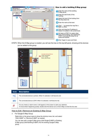 STEP3: When the E-Map group is created, you will see the tree on the top-left panel, showing all the devices
you’ve added to this group.

Icon

Description
The connected device is camera. When it’s selected, it will become red.

The connected device is DVR. When it’s selected, it will become red.
For any motion or alarm event, it will appear on the screen to catch your attention.
To know what’s happening quickly, double-click the device icon on the E-Map to show the live view.

How to Edit / Remove an Existing E-Map Group
For Google E-Map Group
Right-click on the group name to show the shortcut menu list, and select
“Edit E-MAP” or “Remove E-MAP” as needed.
You can also add a single E-Map group (Add Single E-MAP) or Building
E-Map group (Add Building E-MAP) into the existing Google E-Map
group.

16

 