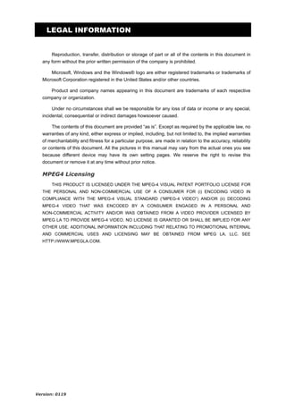 LEGAL INFORMATION
Reproduction, transfer, distribution or storage of part or all of the contents in this document in
any form without the prior written permission of the company is prohibited.
Microsoft, Windows and the Windows® logo are either registered trademarks or trademarks of
Microsoft Corporation registered in the United States and/or other countries.
Product and company names appearing in this document are trademarks of each respective
company or organization.
Under no circumstances shall we be responsible for any loss of data or income or any special,
incidental, consequential or indirect damages howsoever caused.
The contents of this document are provided “as is”. Except as required by the applicable law, no
warranties of any kind, either express or implied, including, but not limited to, the implied warranties
of merchantability and fitness for a particular purpose, are made in relation to the accuracy, reliability
or contents of this document. All the pictures in this manual may vary from the actual ones you see
because different device may have its own setting pages. We reserve the right to revise this
document or remove it at any time without prior notice.

MPEG4 Licensing
THIS PRODUCT IS LICENSED UNDER THE MPEG-4 VISUAL PATENT PORTFOLIO LICENSE FOR
THE PERSONAL AND NON-COMMERCIAL USE OF A CONSUMER FOR (i) ENCODING VIDEO IN
COMPLIANCE WITH THE MPEG-4 VISUAL STANDARD (“MPEG-4 VIDEO”) AND/OR (ii) DECODING
MPEG-4 VIDEO THAT WAS ENCODED BY A CONSUMER ENGAGED IN A PERSONAL AND
NON-COMMERCIAL ACTIVITY AND/OR WAS OBTAINED FROM A VIDEO PROVIDER LICENSED BY
MPEG LA TO PROVIDE MPEG-4 VIDEO. NO LICENSE IS GRANTED OR SHALL BE IMPLIED FOR ANY
OTHER USE. ADDITIONAL INFORMATION INCLUDING THAT RELATING TO PROMOTIONAL INTERNAL
AND COMMERCIAL USES AND LICENSING MAY BE OBTAINED FROM MPEG LA, LLC. SEE
HTTP://WWW.MPEGLA.COM.

Version: 0119

 