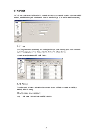 9.1 General
You can check the general information of the selected device, such as the firmware version and MAC
address, and also modify the identification name of the device (up to 15 alphanumeric characters).

9.1.1 Log
To quickly search the system log you want by event type, click the drop-down list to select the
system log type you want to check, and click “Reload” to refresh the list.
To clear all system event logs, click “Clear”.

9.1.2 Account
You can create a new account with different user access privilege, or delete or modify an
existing account setting.

How to create a new account
Step1: Click “New”, and fill in the following columns.

29

 