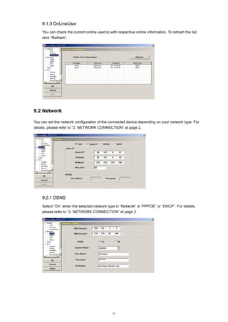 9.1.3 OnLineUser
You can check the current online user(s) with respective online information. To refresh the list,
click “Refresh”.

9.2 Network
You can set the network configuration of the connected device depending on your network type. For
details, please refer to “2. NETWORK CONNECTION” at page 2.

9.2.1 DDNS
Select “On” when the selected network type in “Network” is “PPPOE” or “DHCP”. For details,
please refer to “2. NETWORK CONNECTION” at page 2.

31

 