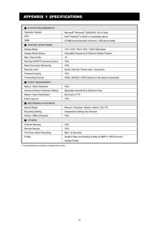 APPENDIX 1 SPECIFICATIONS
▓ SYSTEM REQUIREMENTS
Operation System

Microsoft® Windows® 2000(SP4), XP or Vista

CPU

Intel® Pentium® 4 3GHZ or compatible above

RAM

512MB (recommended minimum), 1GB above better

▓ CENTRAL MONITORING
Display Mode

1CH / 4CH / 6CH / 9CH / 16CH Selectable

Display Mode Setting

Adjustable Sequence & Channel Display Position

Max. Channel No.

16

Remote DVR/PTZ Camera Control

YES

Real-Time Audio Monitoring

YES

Security Level

Guest / Normal / Power User / Supervisor

Password Inquiry

YES

Transmitting Format

H264 / MPEG4 / JPEG (based on the device connected)

▓ EVENT MANAGEMENT
Motion / Alarm Detection

YES

Advanced Motion Detection Setting

Adjustable Sensitivity & Detection Area

Motion / Alarm Notification

By Email or FTP

Event Log List

YES

▓ RECORDING & PLAYBACK
Record Mode

Manual / Schedule / Motion / Alarm / R.E.T.R.

Recording Setting

Independent Setting Per Channel

Online / Offline Playback

YES

▓ OTHERS
Channel Naming

YES

Remote Backup

YES

Pre-/Post- Alarm Recording

Max. 10 Seconds

E-Map

Single E-Map and Building E-Map (in BMP or JPEG format) /
Google E-Map

* The specifications are subject to change without notice.

38

 
