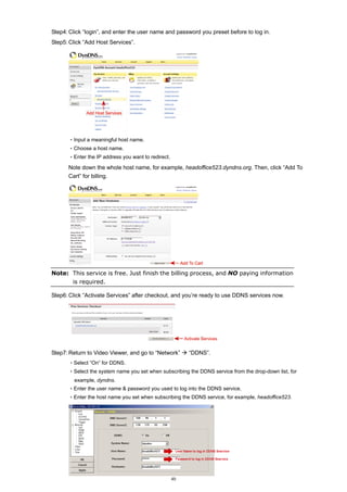 Step4: Click “login”, and enter the user name and password you preset before to log in.
Step5: Click “Add Host Services”.

‧Input a meaningful host name.
‧Choose a host name.
‧Enter the IP address you want to redirect.

Note down the whole host name, for example, headoffice523.dyndns.org. Then, click “Add To
Cart” for billing.

Note: This service is free. Just finish the billing process, and NO paying information
is required.
Step6: Click “Activate Services” after checkout, and you’re ready to use DDNS services now.

Step7: Return to Video Viewer, and go to “Network”

“DDNS”.

‧Select “On” for DDNS.
‧Select the system name you set when subscribing the DDNS service from the drop-down list, for
example, dyndns.
‧Enter the user name & password you used to log into the DDNS service.
‧Enter the host name you set when subscribing the DDNS service, for example, headoffice523.

40

 