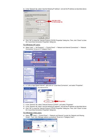 d) In the “General” tab, select “Use the following IP address”, and set the IP address as described above.

e) Click “OK” to close the “Internet Protocol (TCP/IP) Properties” dialog box. Then, click “Close” to close
the “Local Area Connection Properties” dialog box.

For Windows XP users:
a) Select “start” “All Programs” “Control Panel”
Connections” (If you’re in “Category View”).

“Network and Internet Connections”

“Network

b) In “LAN or High-Speed Internet”, right-click on “Local Area Connection”, and select “Properties”.

c) In the “General” tab, select “Internet Protocol (TCP/IP)”, and select “Properties”.
d) In the “General” tab, select “Use the following IP address”, and set the IP address as described above.
e) Click “OK” to close the “Internet Protocol (TCP/IP) Properties” dialog box. Then, click “Close” to close
the “Local Area Connection Properties” dialog box.

For Windows Vista users:
a) Select “
” (start) “Control Panel” “Network and Internet” to enter the “Network and Sharing
Center”. Then, click “Manage network connections” (If you’re in “Category View”).

3

 