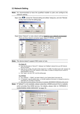 2.3 Network Setting
Note: It’s recommended to have the qualified installer to plan and configure the
network setting.
Step1: Click “
” to show the “General setting and utilities” dialog box, and click “Remote
Config” twice to enter the setting page.

Step2: Select “Network” to make network settings based on your network environment.
There are three network connection types: Static IP, PPPOE, and DHCP.

Note: The device doesn’t support POE router or hub.
For Static IP:
a) Enter the information of “Server IP”, “Gateway” and “NetMask” obtained from your ISP (Internet
Service Provider).
b) Enter the port number. The valid number ranges from 1 to 9999. The default value is 80. Typically, the
TCP port used by HTTP is 80. However in some cases, it is better to change this port number for
added flexibility or security.
c) Click “Apply”, and click “OK” to exit the setting page.

For PPPOE:
a) Go to “Network” “DDNS”, and select “default” in the “System Name” drop-down list.
b) In “Hostname”, keep the default value, i.e. the MAC address of the device, or change the name to a
meaningful one. It’s easier to memorize.
c) Note down the whole address of the device, for example, MAC000E53114389.ddns.dvrtw.com.tw.

Note: If “default” is not available, please subscribe a DDNS account from a website
which provides free DDNS service. For details, please refer to “APPENDIX 2
SUBSCRIBING DDNS SERVICES” at page 39.

5

 