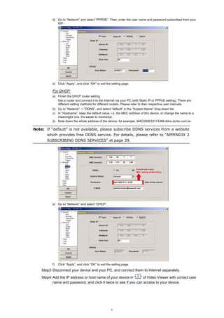 d) Go to “Network” and select “PPPOE”. Then, enter the user name and password subscribed from your
ISP.

e) Click “Apply”, and click “OK” to exit the setting page.

For DHCP:
a) Finish the DHCP router setting.
Get a router and connect it to the Internet via your PC (with Static IP or PPPoE setting). There are
different setting methods for different routers. Please refer to their respective user manuals.
b) Go to “Network” “DDNS”, and select “default” in the “System Name” drop-down list.
c) In “Hostname”, keep the default value, i.e. the MAC address of this device, or change the name to a
meaningful one. It’s easier to memorize.
d) Note down the whole address of the device, for example, MAC000E53114389.ddns.dvrtw.com.tw.

Note: If “default” is not available, please subscribe DDNS services from a website
which provides free DDNS service. For details, please refer to “APPENDIX 2
SUBSCRIBING DDNS SERVICES” at page 39.

e) Go to “Network” and select “DHCP”.

f)

Click “Apply”, and click “OK” to exit the setting page.

Step3: Disconnect your device and your PC, and connect them to Internet separately.
Step4: Add the IP address or host name of your device in “ ” of Video Viewer with correct user
name and password, and click it twice to see if you can access to your device.

6

 