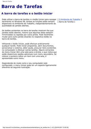 Barra de Tarefas
Barra de Tarefas
A barra de tarefas e o botão iniciar
Pode utilizar a barra de tarefas e o botão Iniciar para navegar
facilmente no Windows 98. Ambas as funções estão sempre
disponíveis no Ambiente de Trabalho, independentemente da
quantidade de janelas abertas.
Os botões existentes na barra de tarefas mostram-lhe que
janelas estão abertas, mesmo que algumas delas estejam
minimizadas ou tapadas por outra janela. Pode facilmente
mudar para outra janela clicando no respectivo botão na
barra de tarefas.
Utilizando o botão Iniciar, pode efectuar praticamente
qualquer tarefa. Pode iniciar programas, abrir documentos,
personalizar o sistema, obter ajuda, procurar itens existentes
no computador e efectuar outras tarefas. Alguns comandos
do menu Iniciar têm uma seta para a direita, o que indica que
estão disponíveis opções adicionais num menu secundário. Se
colocar o ponteiro sobre um item com uma seta, é
apresentado outro menu.
Dependendo do modo como o seu computador está
configurado, o menu Iniciar pode ter um aspecto ligeiramente
diferente da seguinte ilustração.
[ O Ambiente de Trabalho ]
[ Barra de Tarefas ]
http://server01/cnc/windows_simula/windows/ambiente/barra_de_tarefas.htm (1 of 2) [28-06-2001 15:09:30]
 