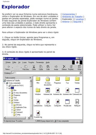 Explorador
Explorador
Se preferir ver os seus ficheiros numa estrutura hierárquica,
utilize o Explorador do Windows. Em vez de abrir unidades e
pastas em janelas separadas, pode navegar numa só janela.
O lado esquerdo da janela Explorador do Windows contém
uma lista das unidades e pastas; o lado direito apresenta o
conteúdo da pasta seleccionada. Pode utilizar o menu Ver
para alterar o aspecto dos ícones do lado direito da janela.
Para utilizar o Explorador do Windows para ver o disco rígido
1. Clique no botão Iniciar, aponte para Programas e, em
seguida, clique em Explorador do Windows.
2. No painel da esquerda, clique na letra que representa o
seu disco rígido.
3. O conteúdo do disco rígido é apresentado no painel da
direita.
[ Componentes ]
[ Ambiente de Trabalho ]
[ Explorador ] [ Localizar ]
[ Anterior ] [ Seguinte ]
http://server01/cnc/windows_simula/windows/explorador.htm (1 of 2) [28-06-2001 15:11:24]
 