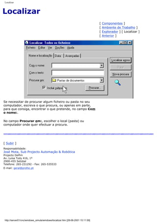 Localizar
Localizar
[ Componentes ]
[ Ambiente de Trabalho ]
[ Explorador ] [ Localizar ]
[ Anterior ]
Se necessitar de procurar algum ficheiro ou pasta no seu
computador, escreva o que procura, ou apenas em parte,
para que consiga, encontrar o que pretende, no campo Com
o nome:.
No campo Procurar em:, escolher o local (pasta) ou
computador onde quer efectuar a procura.
[ Subir ]
Responsabilidade:
José Mota, Sub Projecto Automação & Robótica
Projecto Delfim
Av. Luisa Tody 416, 1º
2900-455 Setúbal
Telefone: 265-231292 - Fax: 265-535533
E-mail: geral@profoc.pt
http://server01/cnc/windows_simula/windows/localizar.htm [28-06-2001 15:11:59]
 