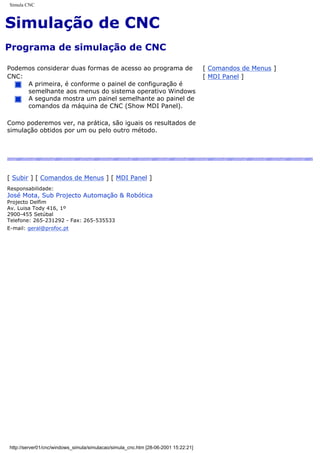 Simula CNC
Simulação de CNC
Programa de simulação de CNC
Podemos considerar duas formas de acesso ao programa de
CNC:
A primeira, é conforme o painel de configuração é
semelhante aos menus do sistema operativo Windows
A segunda mostra um painel semelhante ao painel de
comandos da máquina de CNC (Show MDI Panel).
Como poderemos ver, na prática, são iguais os resultados de
simulação obtidos por um ou pelo outro método.
[ Comandos de Menus ]
[ MDI Panel ]
[ Subir ] [ Comandos de Menus ] [ MDI Panel ]
Responsabilidade:
José Mota, Sub Projecto Automação & Robótica
Projecto Delfim
Av. Luisa Tody 416, 1º
2900-455 Setúbal
Telefone: 265-231292 - Fax: 265-535533
E-mail: geral@profoc.pt
http://server01/cnc/windows_simula/simulacao/simula_cnc.htm [28-06-2001 15:22:21]
 