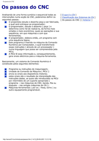 Os passos do CNC
Os passos do CNC
Analisando de uma forma sumária e sequencial todas as
intervenções numa acção de CNC, poderemos definir os
seguintes passos:
O projectista estuda e desenha peça a ser fabricada,
a qual será entregue ao programador;
O programador, estuda o desenho ( peça ) e
determina como há-de realizá-la, da forma mais
simples e mais económica; quais as operações e sua
sequência; em que máquinas e com que
ferramentas;
O programador, elabora então, um programa com
uma sequência lógica;
Este programa é inserido na máquina de Comando
Numérico por Computador, o qual transformará
essas instruções ( através de um processador )
numa linguagem que possa ser compreendida pela
MCU;
A MCU lê essa informação e, consequentemente,
gera sinais eléctricos para a máquina-ferramenta.
Basicamente, um sistema de Comando Numérico é
constituído pelos seguintes elementos:
Programa ou instruções de maquinagem;
Unidade de Comando da Máquina ( MCU ):
envia os sinais aos dispositivos motores;
estes sinais são o resultado da interpretação das
instruções dadas, as quais são introduzidas na MCU
por intermédio de um suporte apropriado (
programa – nas máquinas de CNC, banda, fita ou
disquete – nas antigas máquinas de CN );.
Máquinas-ferramentas ( por ex.: fresa, torno ) ou
outro equipamento programável.
[ O que é o CN ]
[ Classificação dos Sistemas de CN ]
[ Os passos do CNC ] [ Anterior ]
http://server01/cnc/introducao/passos.htm (1 of 2) [28-06-2001 13:12:16]
 