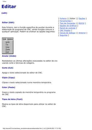 Editar
Editar
(edit)
Editar (Edit)
Este ficheiro, tem a função específica de auxiliar durante a
elaboração do programa de CNC, sendo funções comuns a
qualquer aplicação. Podem-se analisar as opções seguintes:
[ Ficheiro ] [ Editar ] [ Opções ]
[ Ferramentas ]
[ Tipo de Comando ] [ RS232 ]
[ Opções de Gráficos ]
[ Painel de controle ]
[ CNC Display ]
[ Caixas de diálogo ] [ Anterior ]
[ Seguinte ]
Anular (Undo)
Restabelece as últimas alterações executadas no editor de cnc
usando corte e técnicas de colagens.
Corte (Cut)
Apaga o texto seleccionado do editor de CNC.
Cópia (Copy)
Cópias o texto seleccionado numa memória temporária.
Colar (Paste)
Insere o texto copiado da memória temporária no programa
de CNC.
Tipos de letra (Font)
Mostra os tipos de letra disponíveis para utilizar no editor de
CNC.
http://server01/cnc/windows_simula/simulacao/editar/editar.htm (1 of 2) [28-06-2001 17:31:05]
 