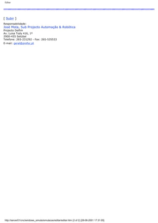 Editar
[ Subir ]
Responsabilidade:
José Mota, Sub Projecto Automação & Robótica
Projecto Delfim
Av. Luisa Tody 416, 1º
2900-455 Setúbal
Telefone: 265-231292 - Fax: 265-535533
E-mail: geral@profoc.pt
http://server01/cnc/windows_simula/simulacao/editar/editar.htm (2 of 2) [28-06-2001 17:31:05]
 