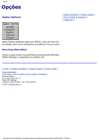 Opções
Opções
Opções (Options)
[ Editar Simples ] [ Editar Duplo ]
[ Ecran Total ][ Anterior ]
[ Seguinte ]
Neste ficheiro podemos optar por definir o tipo de écran de
simulação, bem como reescalona os gráficos e fixa as cores:
Nova Peça (New Billet)
Coloca a peça actual nos parâmetros previamente definidos
(Billet Settings) e reescalona os gráficos 3D.
[ Subir ] [ Editar Simples ] [ Editar Duplo ] [ Ecran Total ]
Responsabilidade:
José Mota, Sub Projecto Automação & Robótica
Projecto Delfim
Av. Luisa Tody 416, 1º
2900-455 Setúbal
Telefone: 265-231292 - Fax: 265-535533
E-mail: geral@profoc.pt
http://server01/cnc/windows_simula/simulacao/comandos/opcoes/opcoes.htm [28-06-2001 17:46:51]
 