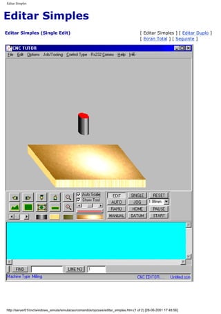 Editar Simples
Editar Simples
Editar Simples (Single Edit) [ Editar Simples ] [ Editar Duplo ]
[ Ecran Total ] [ Seguinte ]
http://server01/cnc/windows_simula/simulacao/comandos/opcoes/editar_simples.htm (1 of 2) [28-06-2001 17:48:56]
 