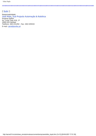 Editar Duplo
[ Subir ]
Responsabilidade:
José Mota, Sub Projecto Automação & Robótica
Projecto Delfim
Av. Luisa Tody 416, 1º
2900-455 Setúbal
Telefone: 265-231292 - Fax: 265-535533
E-mail: geral@profoc.pt
http://server01/cnc/windows_simula/simulacao/comandos/opcoes/editar_duplo.htm (2 of 2) [28-06-2001 17:51:30]
 