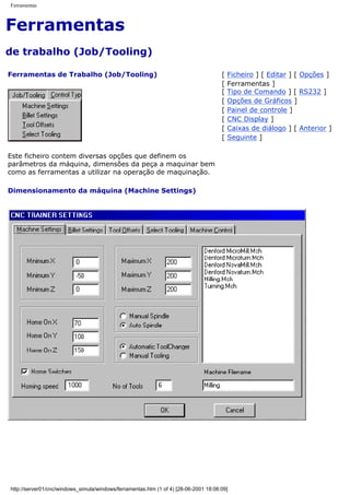 Ferramentas
Ferramentas
de trabalho (Job/Tooling)
Ferramentas de Trabalho (Job/Tooling)
Este ficheiro contem diversas opções que definem os
parâmetros da máquina, dimensões da peça a maquinar bem
como as ferramentas a utilizar na operação de maquinação.
Dimensionamento da máquina (Machine Settings)
[ Ficheiro ] [ Editar ] [ Opções ]
[ Ferramentas ]
[ Tipo de Comando ] [ RS232 ]
[ Opções de Gráficos ]
[ Painel de controle ]
[ CNC Display ]
[ Caixas de diálogo ] [ Anterior ]
[ Seguinte ]
http://server01/cnc/windows_simula/windows/ferramentas.htm (1 of 4) [28-06-2001 18:06:09]
 