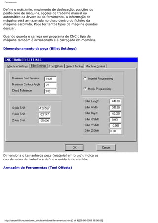 Ferramentas
Define o máx./min. movimento de deslocação, posições do
ponto-zero de máquina, opções de trabalho manual ou
automático da árvore ou da ferramenta. A informação de
máquina será armazenada no disco dentro do ficheiro da
máquina escolhida. Pode ter tantos tipos de máquina quantas
desejar.
Quando guarda e carrega um programa de CNC o tipo de
máquina também é armazenado e é carregado em memória.
Dimensionamento da peça (Billet Settings)
Dimensiona o tamanho da peça (material em bruto), indica as
coordenadas de trabalho e define a unidade de medida.
Armazém de Ferramentas (Tool Offsets)
http://server01/cnc/windows_simula/windows/ferramentas.htm (2 of 4) [28-06-2001 18:06:09]
 