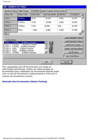Ferramentas
Tem capacidade para 99 ferramentas com todas as
informações pertinentes. Podem ser seleccionadas as
ferramentas para a Biblioteca de Ferramenta fazendo duplo
click no tipo de ferramenta e seleccionando a linha com o
número de ferramenta correcto.
Selecção das ferramentas (Select Tooling)
http://server01/cnc/windows_simula/windows/ferramentas.htm (3 of 4) [28-06-2001 18:06:09]
 