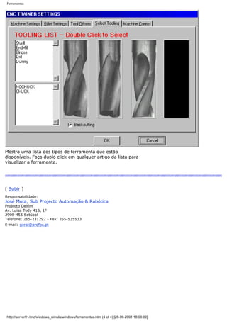 Ferramentas
Mostra uma lista dos tipos de ferramenta que estão
disponíveis. Faça duplo click em qualquer artigo da lista para
visualizar a ferramenta.
[ Subir ]
Responsabilidade:
José Mota, Sub Projecto Automação & Robótica
Projecto Delfim
Av. Luisa Tody 416, 1º
2900-455 Setúbal
Telefone: 265-231292 - Fax: 265-535533
E-mail: geral@profoc.pt
http://server01/cnc/windows_simula/windows/ferramentas.htm (4 of 4) [28-06-2001 18:06:09]
 