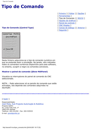 Tipos de Comando
Tipo de Comando
Tipo de Comando (Control Type)
[ Ficheiro ] [ Editar ] [ Opções ]
[ Ferramentas ]
[ Tipo de Comando ] [ RS232 ]
[ Opções de Gráficos ]
[ Painel de controle ]
[ CNC Display ]
[ Caixas de diálogo ] [ Anterior ]
[ Seguinte ]
Neste ficheiro selecciona-se o tipo de comando numérico em
que se pretende fazer a simulação. Na janela, vêm indicados
todos os comandos numéricos disponíveis para este software,
no entanto, surgem a negro os comandos activáveis.
Mostrar o painel do comando (Show MdiPanel)
Visualiza os interruptores do painel de comando do CNC
seleccionado.
NOTA: - Pode seleccionar só os painéis de comando que estão
activados, isto depende dos comandos adquiridos na
aquisição.
[ Subir ]
Responsabilidade:
José Mota, Sub Projecto Automação & Robótica
Projecto Delfim
Av. Luisa Tody 416, 1º
2900-455 Setúbal
Telefone: 265-231292 - Fax: 265-535533
E-mail: geral@profoc.pt
http://server01/cnc/tipos_comando.htm [28-06-2001 18:17:23]
 