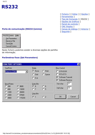 RS232
RS232
Porta de comunicação (RS232 Comms)
[ Ficheiro ] [ Editar ] [ Opções ]
[ Ferramentas ]
[ Tipo de Comando ] [ RS232 ]
[ Opções de Gráficos ]
[ Painel de controle ]
[ CNC Display ]
[ Caixas de diálogo ] [ Anterior ]
[ Seguinte ]
Neste ficheiro podemos aceder a diversas opções de partilha
de informação.
Parâmetros fixos (Set Parameters)
http://server01/cnc/windows_simula/simulacao/comandos/rs232/rs232.htm (1 of 2) [28-06-2001 18:31:52]
 