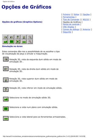 Opções de Gráficos
Opções de Gráficos
Opções de gráficos (Graphics Options)
[ Ficheiro ] [ Editar ] [ Opções ]
[ Ferramentas ]
[ Tipo de Comando ] [ RS232 ]
[ Opções de Gráficos ]
[ Painel de controle ]
[ CNC Display ]
[ Caixas de diálogo ] [ Anterior ]
[ Seguinte ]
Simulação no écran
Estes comandos dão-nos a possibilidade de se escolher o tipo
de visualização da peça a simular a maquinação.
Rotação 3D, vista da esquerda dum sólido em modo de
simulação 3D .
Rotação 3D, vista da direita dum sólido em modo de
simulação 3D.
Rotação 3D, vista superior dum sólido em modo de
simulação 3D.
Rotação 2D, vista inferior em modo de simulação sólido.
Selecciona no modo de simulação sólido 3D.
Selecciona a vista num plano com simulação sólida.
Selecciona a vista lateral para as ferramentas armazenadas.
http://server01/cnc/windows_simula/simulacao/comandos/opcoes_graficos/opcoes_graficos.htm (1 of 2) [28-06-2001 18:32:08]
 