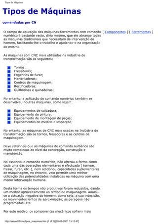 Tipos de Máquinas
Tipos de Máquinas
comandadas por CN
O campo de aplicação das máquinas-ferramentas com comando
numérico é bastante vasto, diria mesmo, que ele abrange todas
as máquinas tradicionais que necessitam da intervenção do
homem, facilitando-lhe o trabalho e ajudando-o na organização
do mesmo.
As máquinas com CNC mais utilizadas na indústria de
transformação são as seguintes:
Tornos;
Fresadoras;
Engenhos de furar;
Mandriladoras;
Centros de maquinagem;
Rectificadoras;
Guilhotinas e quinadeiras;
No entanto, a aplicação do comando numérico também se
desenvolveu noutras máquinas, como sejam:
Equipamentos de soldadura;
Equipamento de pintura;
Equipamento de montagem de peças;
Equipamentos de medida e inspecção;
No entanto, as máquinas de CNC mais usadas na Indústria de
transformação são os tornos, fresadoras e os centros de
maquinagem.
Deve referir-se que as máquinas de comando numérico são
muito complexas ao nível da concepção, construção e
manutenção.
No essencial o comando numérico, não alterou a forma como
cada uma das operações elementares é efectuada ( tornear,
fresar, furar, etc. ), nem adicionou capacidades suplementares
de maquinagem, no entanto, veio permitir uma melhor
utilização das potencialidades instaladas na máquina com uma
menor intervenção humana.
Desta forma os tempos não produtivos foram reduzidos, dando
um melhor aproveitamento ao tempo de maquinagem. Anulou-
se a actuação negativa do homem, como seja, a sua indecisão,
os movimentos lentos de aproximação, as paragens não
programadas, etc.
Por este motivo, os componentes mecânicos sofrem mais
[ Componentes ] [ Ferramentas ]
http://server01/cnc/tipos_maquinas.htm (1 of 2) [28-06-2001 13:12:47]
 