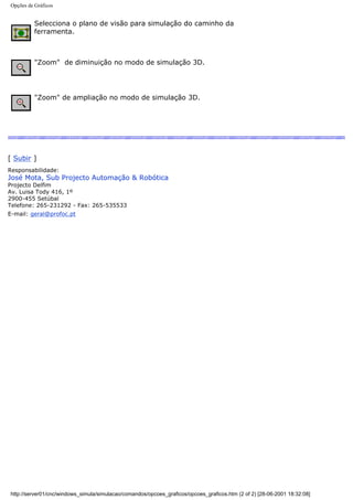 Opções de Gráficos
Selecciona o plano de visão para simulação do caminho da
ferramenta.
"Zoom" de diminuição no modo de simulação 3D.
"Zoom" de ampliação no modo de simulação 3D.
[ Subir ]
Responsabilidade:
José Mota, Sub Projecto Automação & Robótica
Projecto Delfim
Av. Luisa Tody 416, 1º
2900-455 Setúbal
Telefone: 265-231292 - Fax: 265-535533
E-mail: geral@profoc.pt
http://server01/cnc/windows_simula/simulacao/comandos/opcoes_graficos/opcoes_graficos.htm (2 of 2) [28-06-2001 18:32:08]
 
