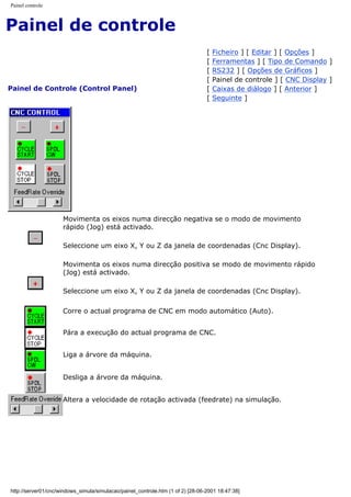 Painel controle
Painel de controle
Painel de Controle (Control Panel)
[ Ficheiro ] [ Editar ] [ Opções ]
[ Ferramentas ] [ Tipo de Comando ]
[ RS232 ] [ Opções de Gráficos ]
[ Painel de controle ] [ CNC Display ]
[ Caixas de diálogo ] [ Anterior ]
[ Seguinte ]
Movimenta os eixos numa direcção negativa se o modo de movimento
rápido (Jog) está activado.
Seleccione um eixo X, Y ou Z da janela de coordenadas (Cnc Display).
Movimenta os eixos numa direcção positiva se modo de movimento rápido
(Jog) está activado.
Seleccione um eixo X, Y ou Z da janela de coordenadas (Cnc Display).
Corre o actual programa de CNC em modo automático (Auto).
Pára a execução do actual programa de CNC.
Liga a árvore da máquina.
Desliga a árvore da máquina.
Altera a velocidade de rotação activada (feedrate) na simulação.
http://server01/cnc/windows_simula/simulacao/painel_controle.htm (1 of 2) [28-06-2001 18:47:38]
 