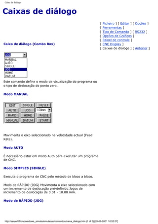 Caixa de diálogo
Caixas de diálogo
Caixa de diálogo (Combo Box)
[ Ficheiro ] [ Editar ] [ Opções ]
[ Ferramentas ]
[ Tipo de Comando ] [ RS232 ]
[ Opções de Gráficos ]
[ Painel de controle ]
[ CNC Display ]
[ Caixas de diálogo ] [ Anterior ]
Este comando define o modo de visualização do programa ou
o tipo de deslocação do ponto zero.
Modo MANUAL
Movimenta o eixo seleccionado na velocidade actual (Feed
Rate).
Modo AUTO
É necessário estar em modo Auto para executar um programa
de CNC.
Modo SIMPLES (SINGLE)
Executa o programa de CNC pelo método de bloco a bloco.
Modo de RÁPIDO (JOG) Movimenta o eixo seleccionado com
um incremento de deslocação pré-definido.Jogos de
incremento de deslocação de 0.01 - 10.00 mm.
Modo de RÁPIDO (JOG)
http://server01/cnc/windows_simula/simulacao/comandos/caixa_dialogo.htm (1 of 2) [28-06-2001 18:52:07]
 