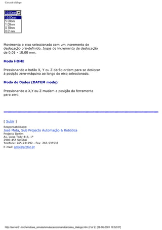 Caixa de diálogo
Movimenta o eixo seleccionado com um incremento de
deslocação pré-definido. Jogos de incremento de deslocação
de 0.01 - 10.00 mm.
Modo HOME
Pressionando o botão X, Y ou Z darão ordem para se deslocar
á posição zero-máquina ao longo do eixo seleccionado.
Modo de Dados (DATUM mode)
Pressionando o X,Y ou Z mudam a posição da ferramenta
para zero.
[ Subir ]
Responsabilidade:
José Mota, Sub Projecto Automação & Robótica
Projecto Delfim
Av. Luisa Tody 416, 1º
2900-455 Setúbal
Telefone: 265-231292 - Fax: 265-535533
E-mail: geral@profoc.pt
http://server01/cnc/windows_simula/simulacao/comandos/caixa_dialogo.htm (2 of 2) [28-06-2001 18:52:07]
 