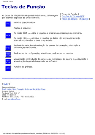 Teclas de Função
Teclas de Função
As teclas de função indicam partes importantes, como sejam
por exemplo capítulos de um documento.
[ Teclas de Função ]
[ Funções do Teclado MDI ]
[ Teclas de Edição ] [ Seguinte ]
Indica a posição actual
Realiza o seguinte:
No modo EDIT ......edita e visualiza o programa armazenado na memória.
No modo MDI........introduz e visualiza os dados MDI em funcionamento
automático, visualiza o valor programado.
Tecla de introdução e visualização de valores de correcção, introdução e
visualização de varáveis.
Parâmetros de configuração, visualiza os parâmetros no monitor
Visualização e introdução de números de mensagens de alarme e configuração e
visualização do painel do operador de software.
Funções de gráficos.
[ Subir ]
Responsabilidade:
José Mota, Sub Projecto Automação & Robótica
Projecto Delfim
Av. Luisa Tody 416, 1º
2900-455 Setúbal
Telefone: 265-231292 - Fax: 265-535533
E-mail: geral@profoc.pt
http://server01/cnc/windows_simula/simulacao/mdi_painel/tecl_funcao.htm [28-06-2001 19:13:57]
 