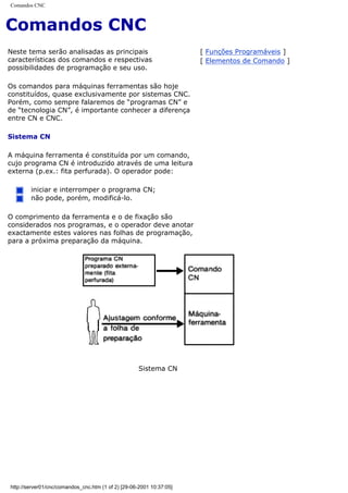 Comandos CNC
Comandos CNC
Neste tema serão analisadas as principais
características dos comandos e respectivas
possibilidades de programação e seu uso.
Os comandos para máquinas ferramentas são hoje
constituídos, quase exclusivamente por sistemas CNC.
Porém, como sempre falaremos de “programas CN” e
de “tecnologia CN”, é importante conhecer a diferença
entre CN e CNC.
Sistema CN
A máquina ferramenta é constituída por um comando,
cujo programa CN é introduzido através de uma leitura
externa (p.ex.: fita perfurada). O operador pode:
iniciar e interromper o programa CN;
não pode, porém, modificá-lo.
O comprimento da ferramenta e o de fixação são
considerados nos programas, e o operador deve anotar
exactamente estes valores nas folhas de programação,
para a próxima preparação da máquina.
[ Funções Programáveis ]
[ Elementos de Comando ]
Sistema CN
http://server01/cnc/comandos_cnc.htm (1 of 2) [29-06-2001 10:37:05]
 